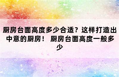 厨房台面高度多少合适？这样打造出中意的厨房！ 厨房台面高度一般多少